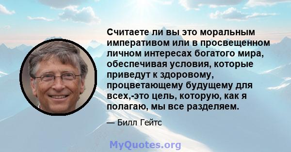 Считаете ли вы это моральным императивом или в просвещенном личном интересах богатого мира, обеспечивая условия, которые приведут к здоровому, процветающему будущему для всех,-это цель, которую, как я полагаю, мы все