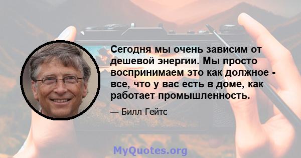 Сегодня мы очень зависим от дешевой энергии. Мы просто воспринимаем это как должное - все, что у вас есть в доме, как работает промышленность.