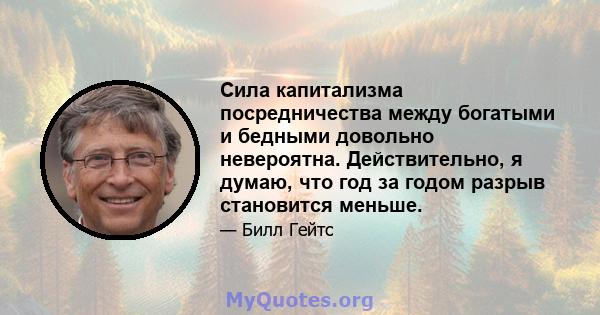 Сила капитализма посредничества между богатыми и бедными довольно невероятна. Действительно, я думаю, что год за годом разрыв становится меньше.