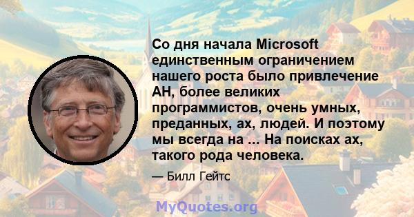 Со дня начала Microsoft единственным ограничением нашего роста было привлечение AH, более великих программистов, очень умных, преданных, ах, людей. И поэтому мы всегда на ... На поисках ах, такого рода человека.