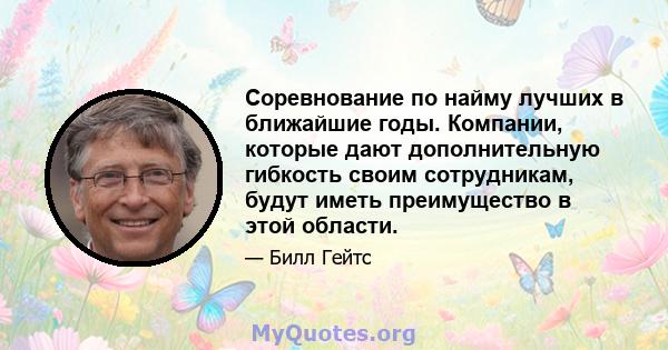 Соревнование по найму лучших в ближайшие годы. Компании, которые дают дополнительную гибкость своим сотрудникам, будут иметь преимущество в этой области.