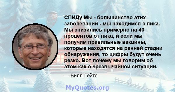 СПИДу Мы - большинство этих заболеваний - мы находимся с пика. Мы снизились примерно на 40 процентов от пика, и если мы получим правильные вакцины, которые находятся на ранней стадии обнаружения, то цифры будут очень