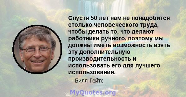 Спустя 50 лет нам не понадобится столько человеческого труда, чтобы делать то, что делают работники ручного, поэтому мы должны иметь возможность взять эту дополнительную производительность и использовать его для лучшего 