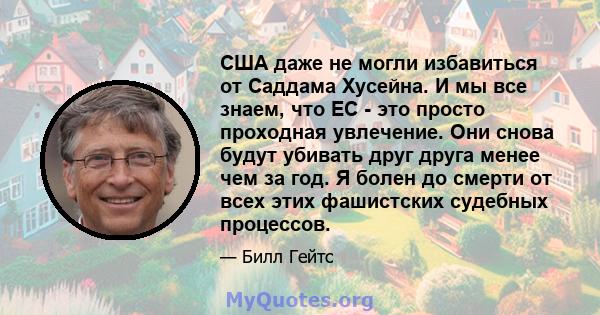 США даже не могли избавиться от Саддама Хусейна. И мы все знаем, что ЕС - это просто проходная увлечение. Они снова будут убивать друг друга менее чем за год. Я болен до смерти от всех этих фашистских судебных процессов.