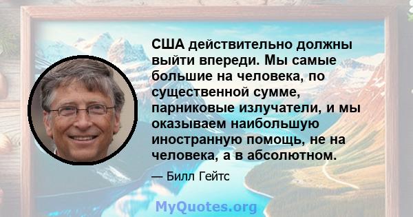 США действительно должны выйти впереди. Мы самые большие на человека, по существенной сумме, парниковые излучатели, и мы оказываем наибольшую иностранную помощь, не на человека, а в абсолютном.