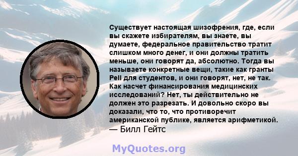 Существует настоящая шизофрения, где, если вы скажете избирателям, вы знаете, вы думаете, федеральное правительство тратит слишком много денег, и они должны тратить меньше, они говорят да, абсолютно. Тогда вы называете