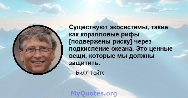 Существуют экосистемы, такие как коралловые рифы [подвержены риску] через подкисление океана. Это ценные вещи, которые мы должны защитить.