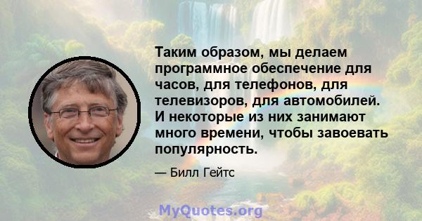 Таким образом, мы делаем программное обеспечение для часов, для телефонов, для телевизоров, для автомобилей. И некоторые из них занимают много времени, чтобы завоевать популярность.