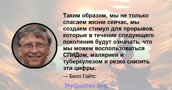 Таким образом, мы не только спасаем жизни сейчас, мы создаем стимул для прорывов, которые в течение следующего поколения будут означать, что мы можем воспользоваться СПИДом, малярией и туберкулезом и резко снизить эти