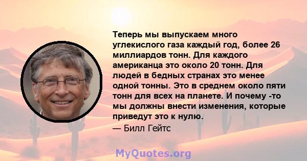 Теперь мы выпускаем много углекислого газа каждый год, более 26 миллиардов тонн. Для каждого американца это около 20 тонн. Для людей в бедных странах это менее одной тонны. Это в среднем около пяти тонн для всех на