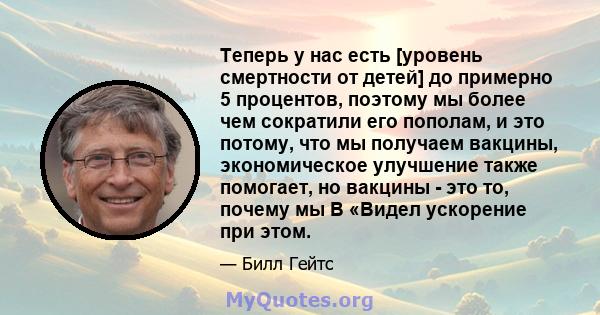 Теперь у нас есть [уровень смертности от детей] до примерно 5 процентов, поэтому мы более чем сократили его пополам, и это потому, что мы получаем вакцины, экономическое улучшение также помогает, но вакцины - это то,