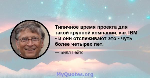 Типичное время проекта для такой крупной компании, как IBM - и они отслеживают это - чуть более четырех лет.