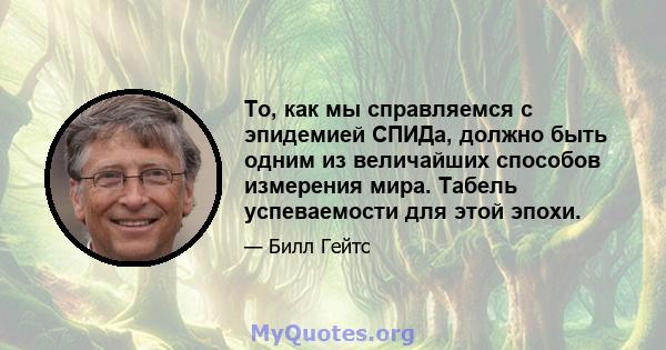 То, как мы справляемся с эпидемией СПИДа, должно быть одним из величайших способов измерения мира. Табель успеваемости для этой эпохи.