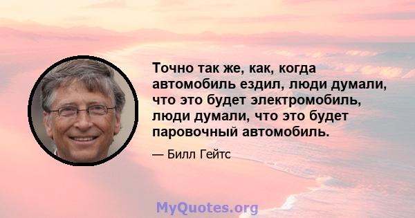 Точно так же, как, когда автомобиль ездил, люди думали, что это будет электромобиль, люди думали, что это будет паровочный автомобиль.