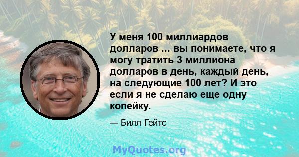 У меня 100 миллиардов долларов ... вы понимаете, что я могу тратить 3 миллиона долларов в день, каждый день, на следующие 100 лет? И это если я не сделаю еще одну копейку.