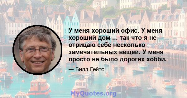 У меня хороший офис. У меня хороший дом ... так что я не отрицаю себе несколько замечательных вещей. У меня просто не было дорогих хобби.