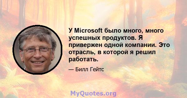 У Microsoft было много, много успешных продуктов. Я привержен одной компании. Это отрасль, в которой я решил работать.