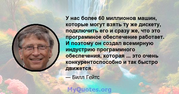 У нас более 60 миллионов машин, которые могут взять ту же дискету, подключить его и сразу же, что это программное обеспечение работает. И поэтому он создал всемирную индустрию программного обеспечения, которая ... это