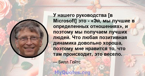 У нашего руководства [в Microsoft] это - «Эй, мы лучшие в определенных отношениях», и поэтому мы получаем лучших людей. Что любая позитивная динамика довольно хороша, поэтому мне нравится то, что там происходит, это