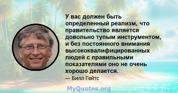 У вас должен быть определенный реализм, что правительство является довольно тупым инструментом, и без постоянного внимания высококвалифицированных людей с правильными показателями оно не очень хорошо делается.