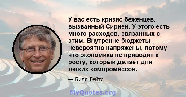 У вас есть кризис беженцев, вызванный Сирией. У этого есть много расходов, связанных с этим. Внутренне бюджеты невероятно напряжены, потому что экономика не приводит к росту, который делает для легких компромиссов.