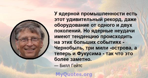 У ядерной промышленности есть этот удивительный рекорд, даже оборудование от одного и двух поколений. Но ядерные неудачи имеют тенденцию происходить на этих больших событиях - Чернобыль, три мили -острова, а теперь и