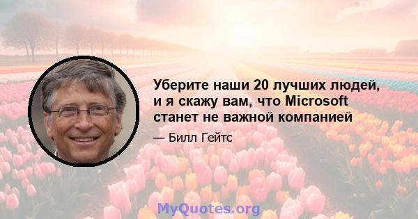 Уберите наши 20 лучших людей, и я скажу вам, что Microsoft станет не важной компанией