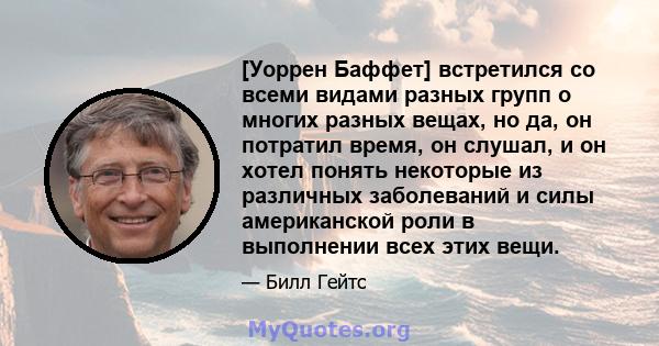 [Уоррен Баффет] встретился со всеми видами разных групп о многих разных вещах, но да, он потратил время, он слушал, и он хотел понять некоторые из различных заболеваний и силы американской роли в выполнении всех этих