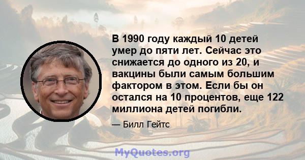 В 1990 году каждый 10 детей умер до пяти лет. Сейчас это снижается до одного из 20, и вакцины были самым большим фактором в этом. Если бы он остался на 10 процентов, еще 122 миллиона детей погибли.