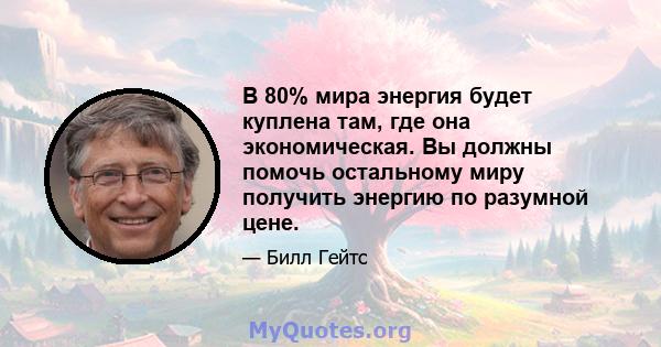 В 80% мира энергия будет куплена там, где она экономическая. Вы должны помочь остальному миру получить энергию по разумной цене.