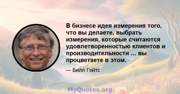 В бизнесе идея измерения того, что вы делаете, выбрать измерения, которые считаются удовлетворенностью клиентов и производительности ... вы процветаете в этом.