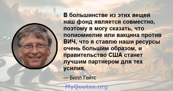 В большинстве из этих вещей наш фонд является совместно, поэтому я могу сказать, что полиомиелие или вакцина против ВИЧ, что я ставлю наши ресурсы очень большим образом, и правительство США станет лучшим партнером для