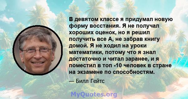 В девятом классе я придумал новую форму восстания. Я не получал хороших оценок, но я решил получить все А, не забрав книгу домой. Я не ходил на уроки математики, потому что я знал достаточно и читал заранее, и я