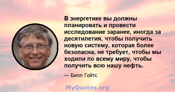 В энергетике вы должны планировать и провести исследование заранее, иногда за десятилетия, чтобы получить новую систему, которая более безопасна, не требует, чтобы мы ходили по всему миру, чтобы получить всю нашу нефть.