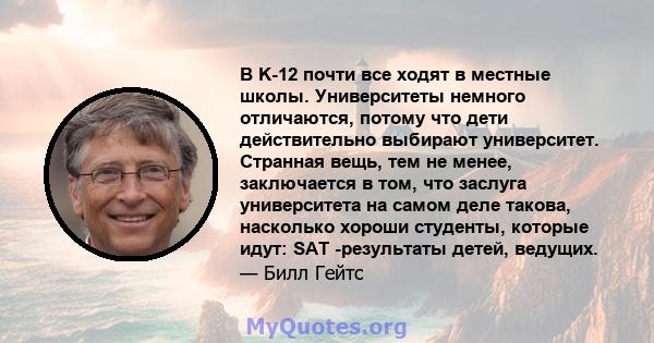 В K-12 почти все ходят в местные школы. Университеты немного отличаются, потому что дети действительно выбирают университет. Странная вещь, тем не менее, заключается в том, что заслуга университета на самом деле такова, 