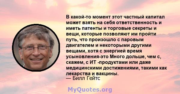 В какой-то момент этот частный капитал может взять на себя ответственность и иметь патенты и торговые секреты и вещи, которые позволяют им пройти путь, что произошло с паровым двигателем и некоторыми другими вещами,