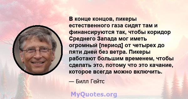 В конце концов, пикеры естественного газа сидят там и финансируются так, чтобы коридор Среднего Запада мог иметь огромный [период] от четырех до пяти дней без ветра. Пикеры работают большим временем, чтобы сделать это,