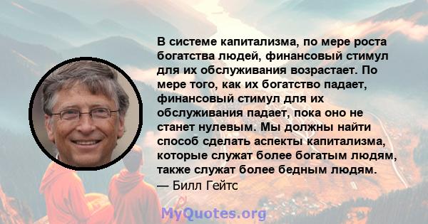 В системе капитализма, по мере роста богатства людей, финансовый стимул для их обслуживания возрастает. По мере того, как их богатство падает, финансовый стимул для их обслуживания падает, пока оно не станет нулевым. Мы 