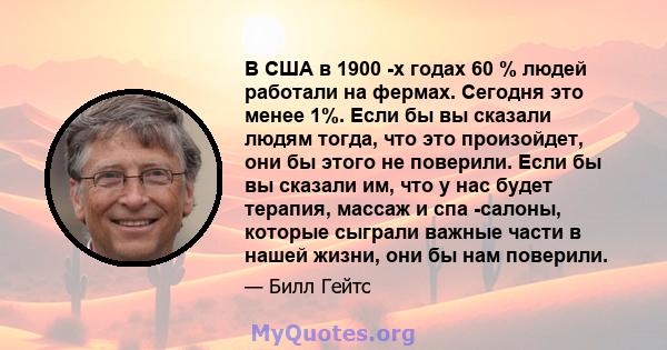 В США в 1900 -х годах 60 % людей работали на фермах. Сегодня это менее 1%. Если бы вы сказали людям тогда, что это произойдет, они бы этого не поверили. Если бы вы сказали им, что у нас будет терапия, массаж и спа