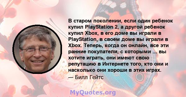 В старом поколении, если один ребенок купил PlayStation 2, а другой ребенок купил Xbox, в его доме вы играли в PlayStation, в своем доме вы играли в Xbox. Теперь, когда он онлайн, все эти ранние покупатели, с которыми