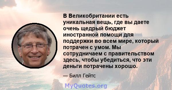 В Великобритании есть уникальная вещь, где вы даете очень щедрый бюджет иностранной помощи для поддержки во всем мире, который потрачен с умом. Мы сотрудничаем с правительством здесь, чтобы убедиться, что эти деньги