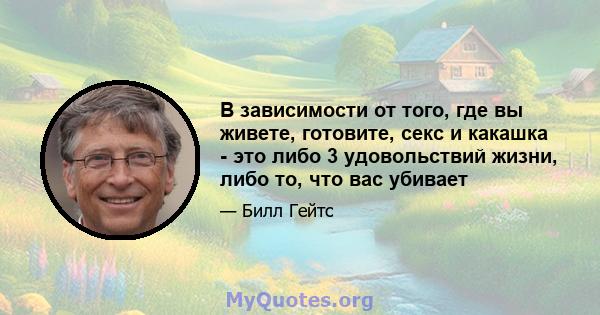 В зависимости от того, где вы живете, готовите, секс и какашка - это либо 3 удовольствий жизни, либо то, что вас убивает