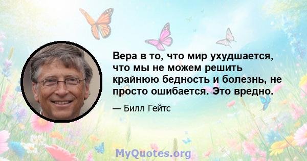 Вера в то, что мир ухудшается, что мы не можем решить крайнюю бедность и болезнь, не просто ошибается. Это вредно.