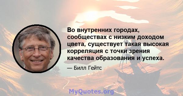 Во внутренних городах, сообществах с низким доходом цвета, существует такая высокая корреляция с точки зрения качества образования и успеха.