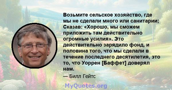 Возьмите сельское хозяйство, где мы не сделали много или санитарии; Сказав: «Хорошо, мы сможем приложить там действительно огромные усилия». Это действительно зарядило фонд, и половина того, что мы сделали в течение