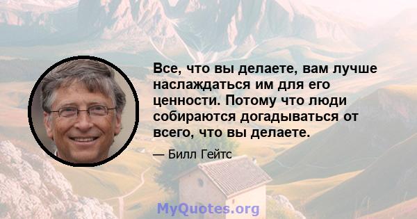 Все, что вы делаете, вам лучше наслаждаться им для его ценности. Потому что люди собираются догадываться от всего, что вы делаете.