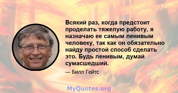 Всякий раз, когда предстоит проделать тяжелую работу, я назначаю ее самым ленивым человеку, так как он обязательно найду простой способ сделать это. Будь ленивым, думай сумасшедший.