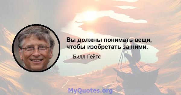 Вы должны понимать вещи, чтобы изобретать за ними.