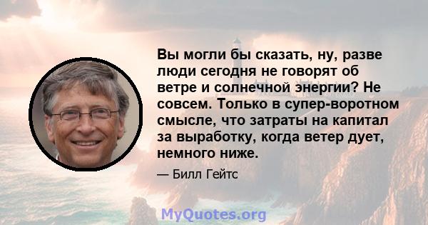 Вы могли бы сказать, ну, разве люди сегодня не говорят об ветре и солнечной энергии? Не совсем. Только в супер-воротном смысле, что затраты на капитал за выработку, когда ветер дует, немного ниже.