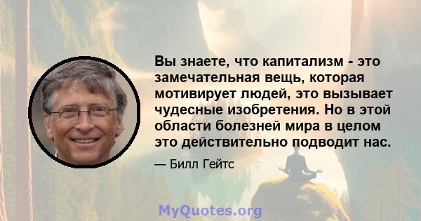 Вы знаете, что капитализм - это замечательная вещь, которая мотивирует людей, это вызывает чудесные изобретения. Но в этой области болезней мира в целом это действительно подводит нас.